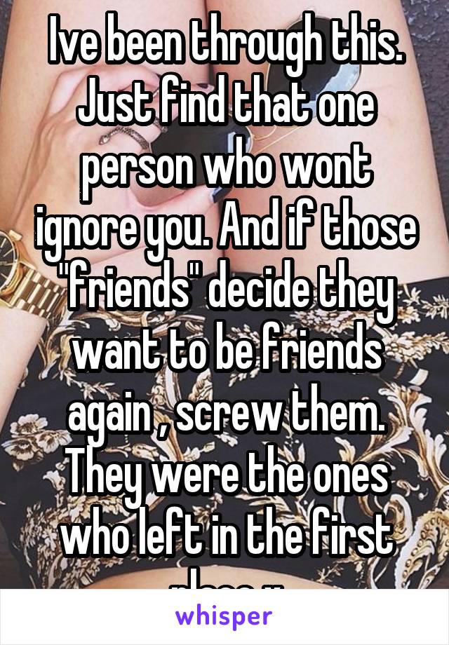 Ive been through this. Just find that one person who wont ignore you. And if those "friends" decide they want to be friends again , screw them. They were the ones who left in the first place x
