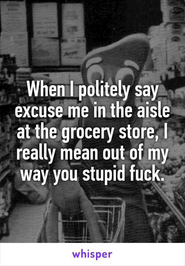 When I politely say excuse me in the aisle at the grocery store, I really mean out of my way you stupid fuck.