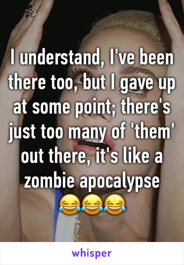 I understand, I've been there too, but I gave up at some point; there's just too many of 'them' out there, it's like a zombie apocalypse
😂😂😂