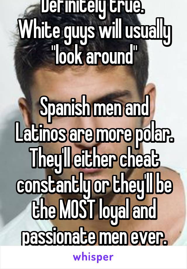 Definitely true. 
White guys will usually "look around"

Spanish men and Latinos are more polar. They'll either cheat constantly or they'll be the MOST loyal and passionate men ever. You never know!