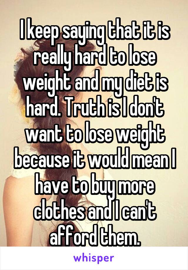 I keep saying that it is really hard to lose weight and my diet is hard. Truth is I don't want to lose weight because it would mean I have to buy more clothes and I can't afford them.
