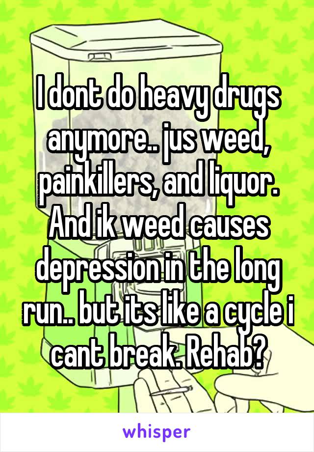 I dont do heavy drugs anymore.. jus weed, painkillers, and liquor. And ik weed causes depression in the long run.. but its like a cycle i cant break. Rehab?