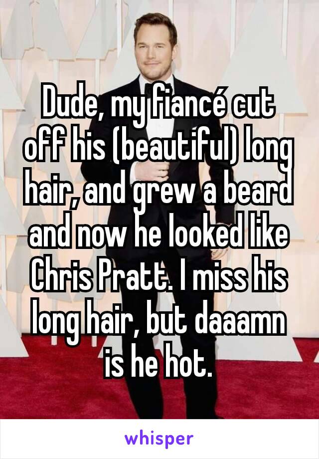 Dude, my fiancé cut off his (beautiful) long hair, and grew a beard and now he looked like Chris Pratt. I miss his long hair, but daaamn is he hot.