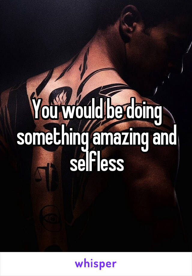 You would be doing something amazing and selfless