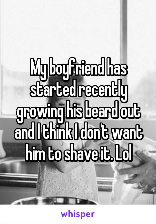 My boyfriend has started recently growing his beard out and I think I don't want him to shave it. Lol