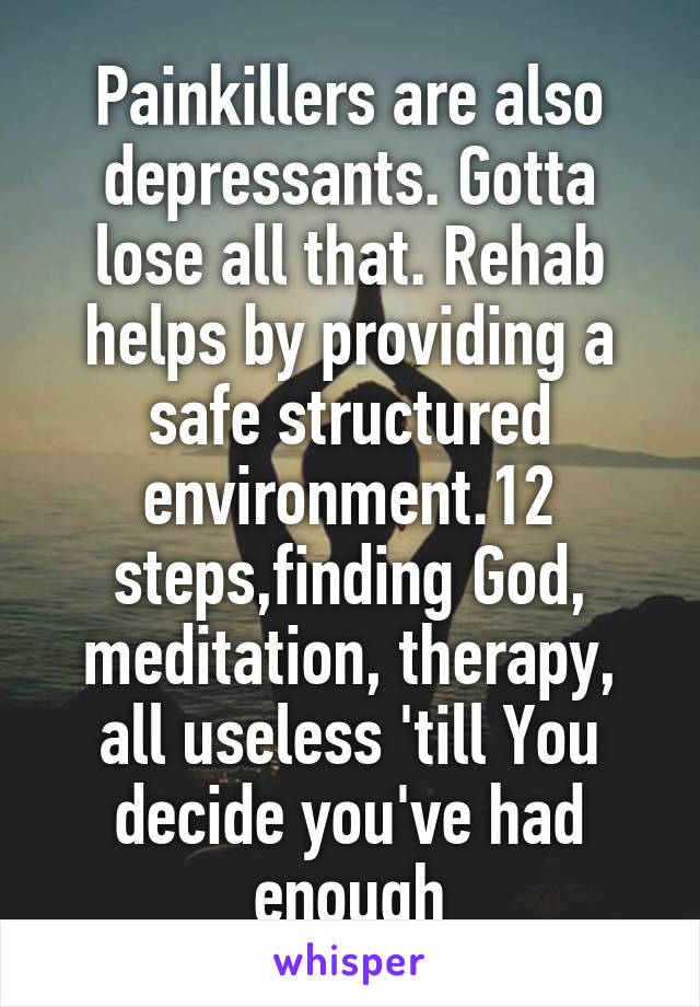 Painkillers are also depressants. Gotta lose all that. Rehab helps by providing a safe structured environment.12 steps,finding God, meditation, therapy, all useless 'till You decide you've had enough