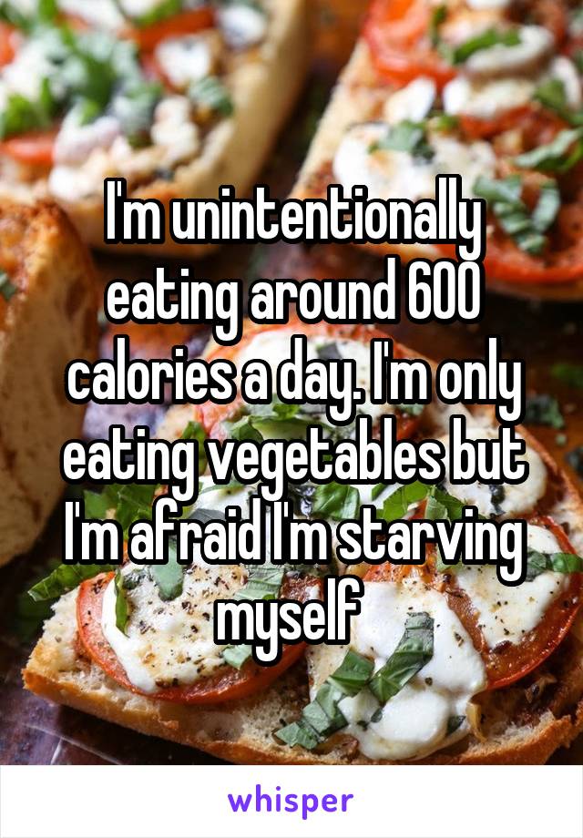 I'm unintentionally eating around 600 calories a day. I'm only eating vegetables but I'm afraid I'm starving myself 