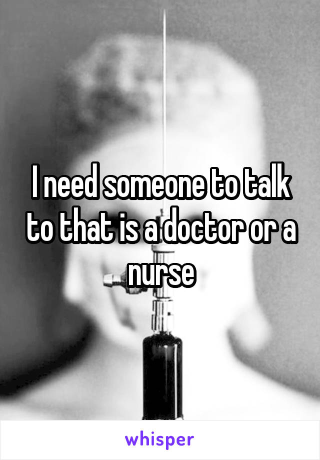 I need someone to talk to that is a doctor or a nurse