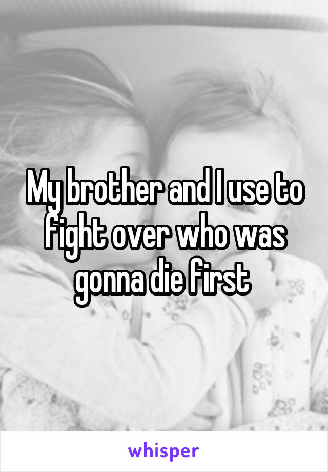 My brother and I use to fight over who was gonna die first 