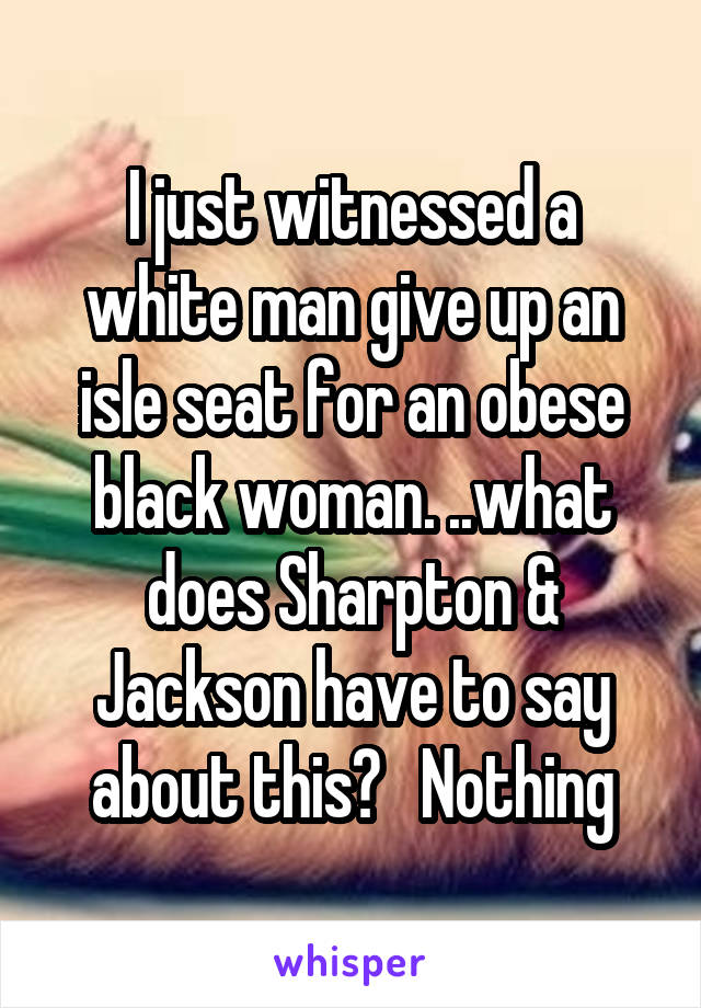 I just witnessed a white man give up an isle seat for an obese black woman. ..what does Sharpton & Jackson have to say about this?   Nothing