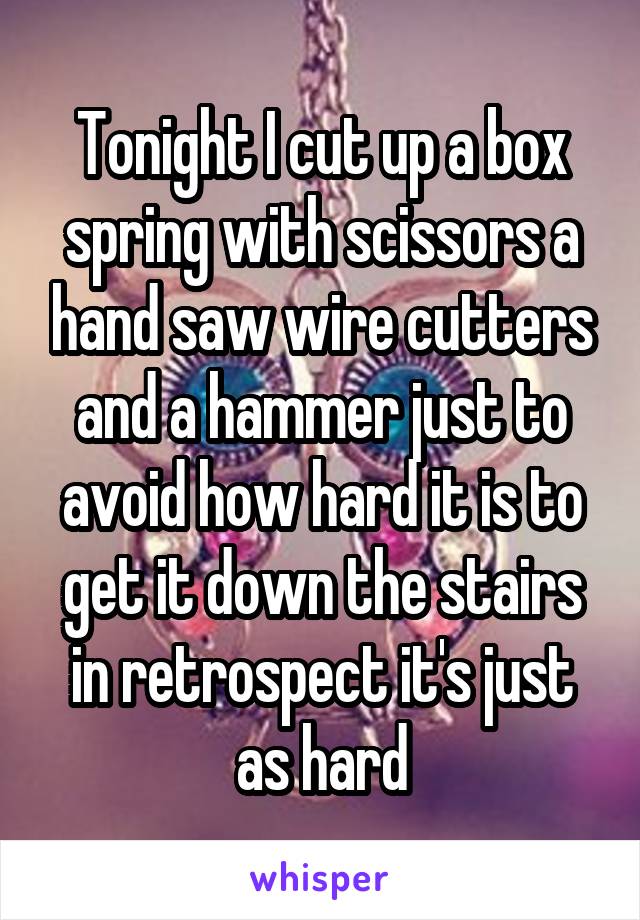 Tonight I cut up a box spring with scissors a hand saw wire cutters and a hammer just to avoid how hard it is to get it down the stairs in retrospect it's just as hard