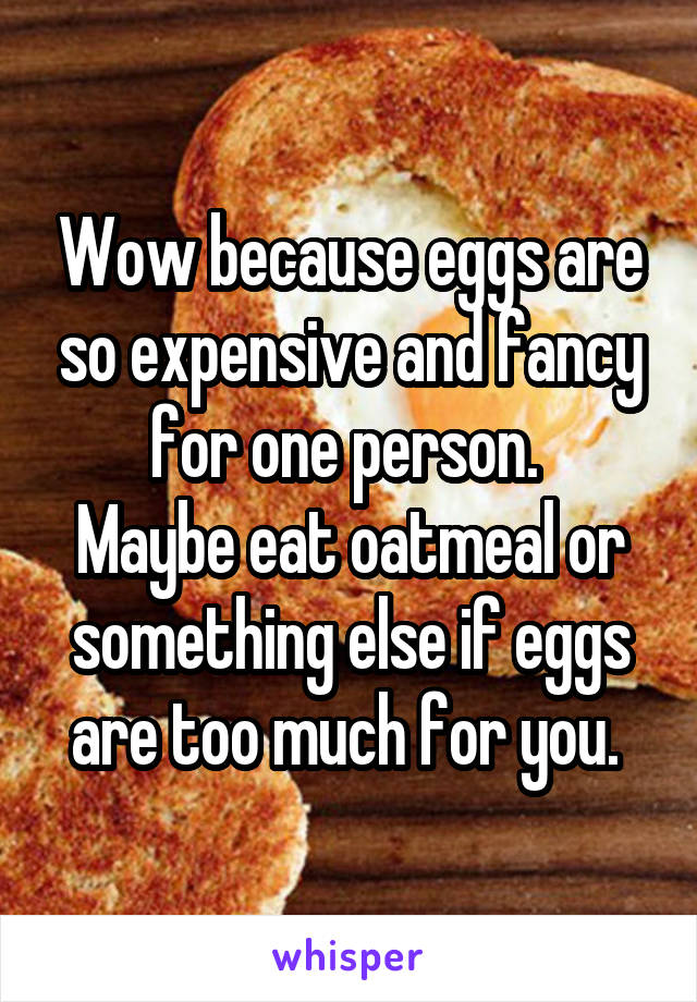 Wow because eggs are so expensive and fancy for one person. 
Maybe eat oatmeal or something else if eggs are too much for you. 