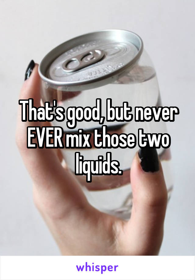 That's good, but never EVER mix those two liquids.