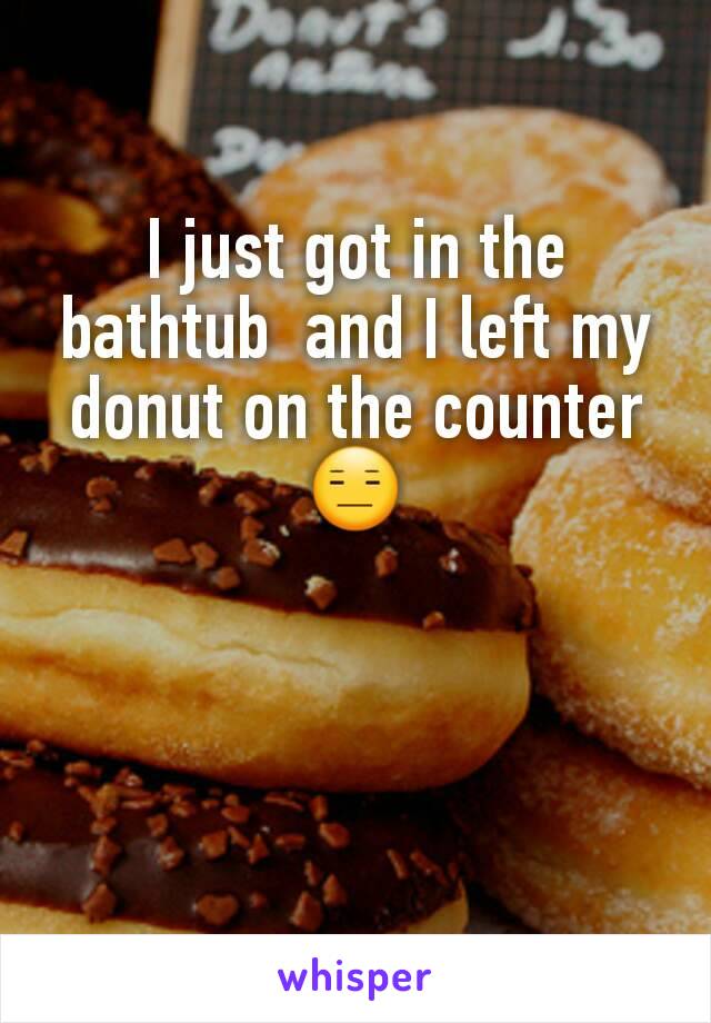 I just got in the bathtub  and I left my donut on the counter 😑