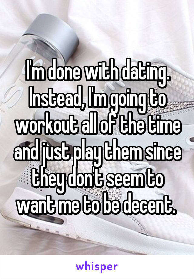 I'm done with dating.
Instead, I'm going to workout all of the time and just play them since they don't seem to want me to be decent. 