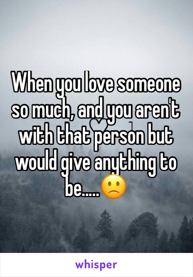 When you love someone so much, and you aren't with that person but would give anything to be.....🙁