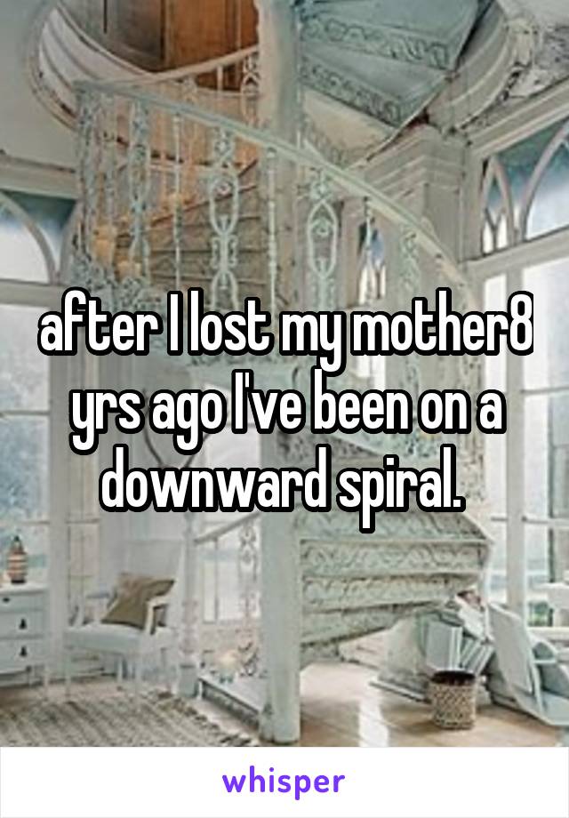 after I lost my mother8 yrs ago I've been on a downward spiral. 