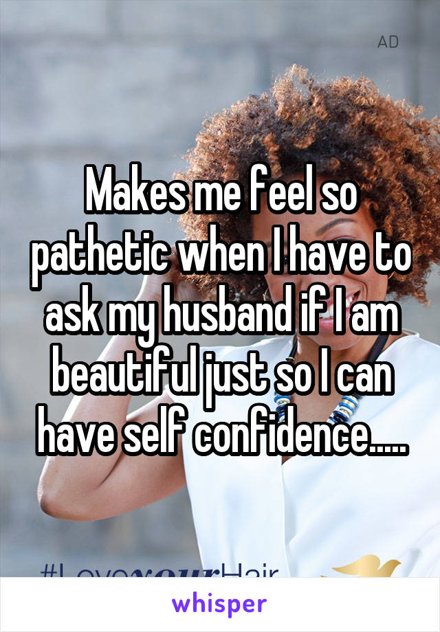 Makes me feel so pathetic when I have to ask my husband if I am beautiful just so I can have self confidence.....