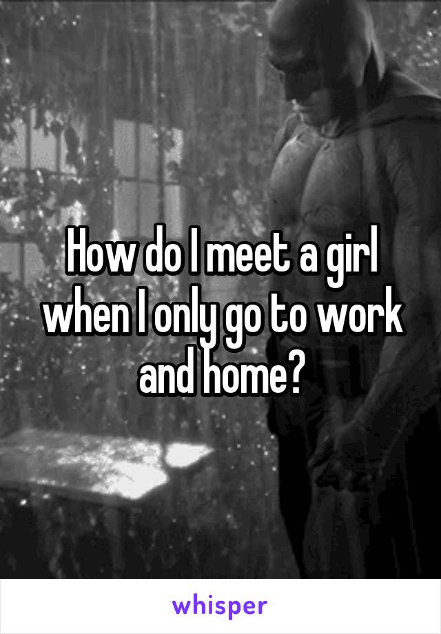 How do I meet a girl when I only go to work and home?