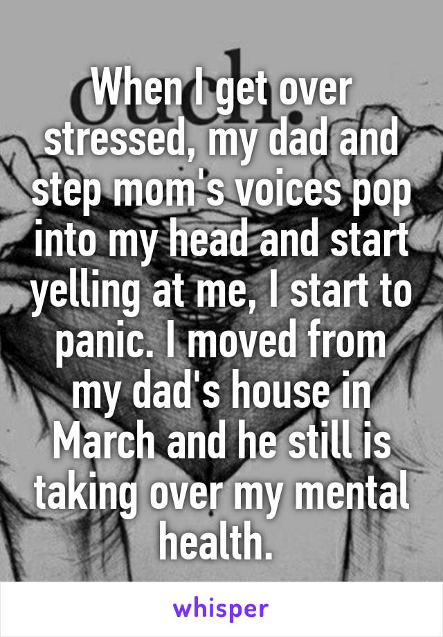 When I get over stressed, my dad and step mom's voices pop into my head and start yelling at me, I start to panic. I moved from my dad's house in March and he still is taking over my mental health. 