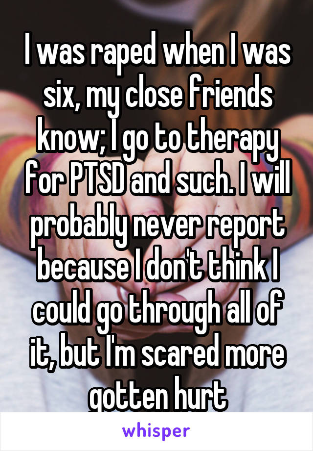 I was raped when I was six, my close friends know; I go to therapy for PTSD and such. I will probably never report because I don't think I could go through all of it, but I'm scared more gotten hurt