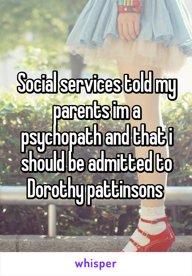 Social services told my parents im a psychopath and that i should be admitted to Dorothy pattinsons 