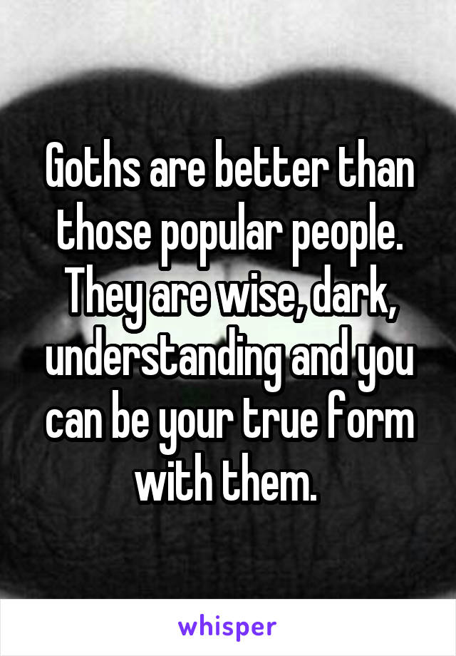 Goths are better than those popular people. They are wise, dark, understanding and you can be your true form with them. 