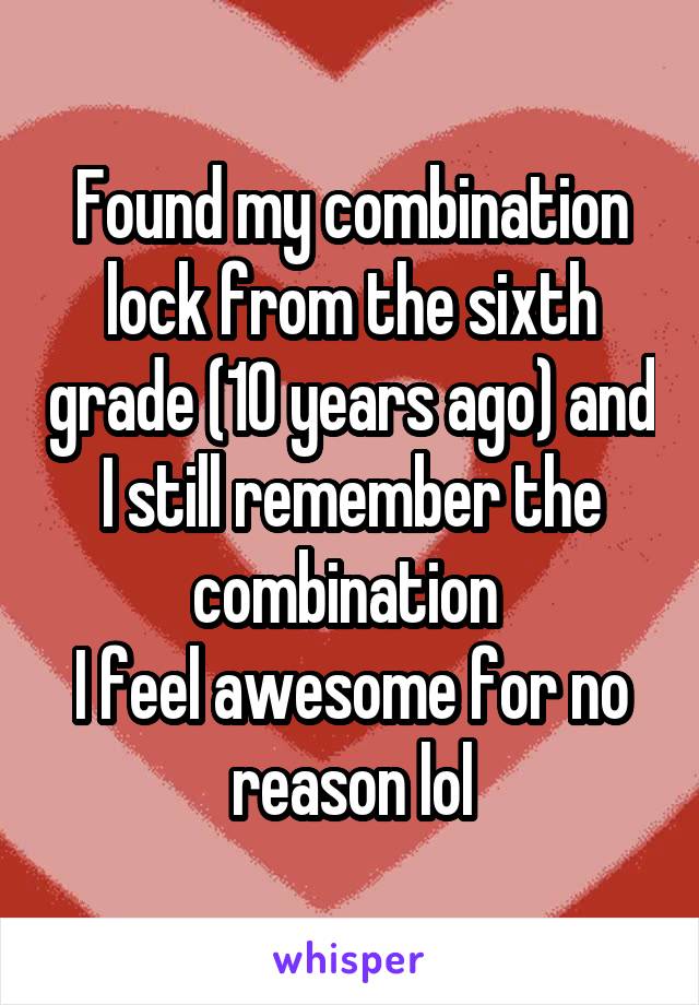 Found my combination lock from the sixth grade (10 years ago) and I still remember the combination 
I feel awesome for no reason lol