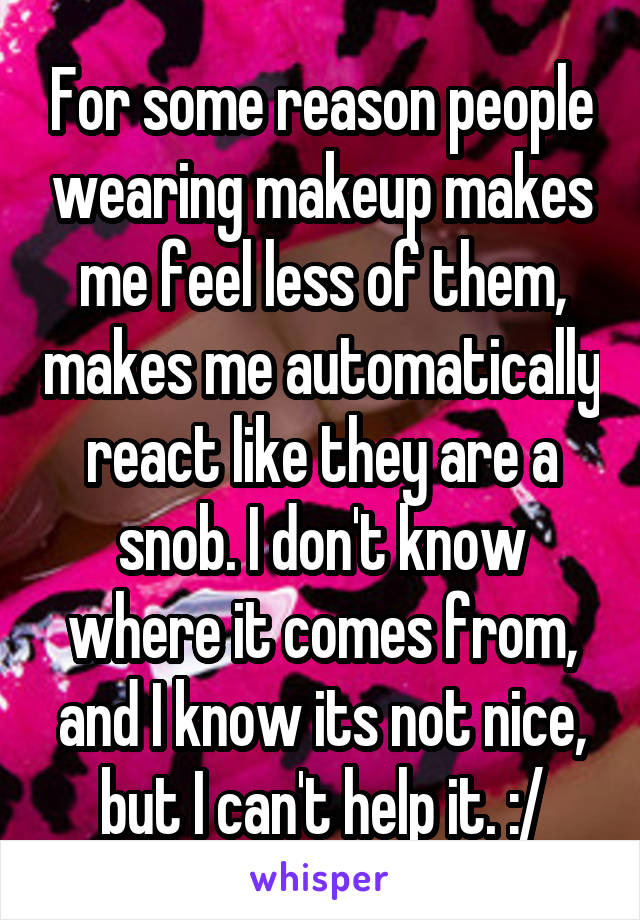 For some reason people wearing makeup makes me feel less of them, makes me automatically react like they are a snob. I don't know where it comes from, and I know its not nice, but I can't help it. :/