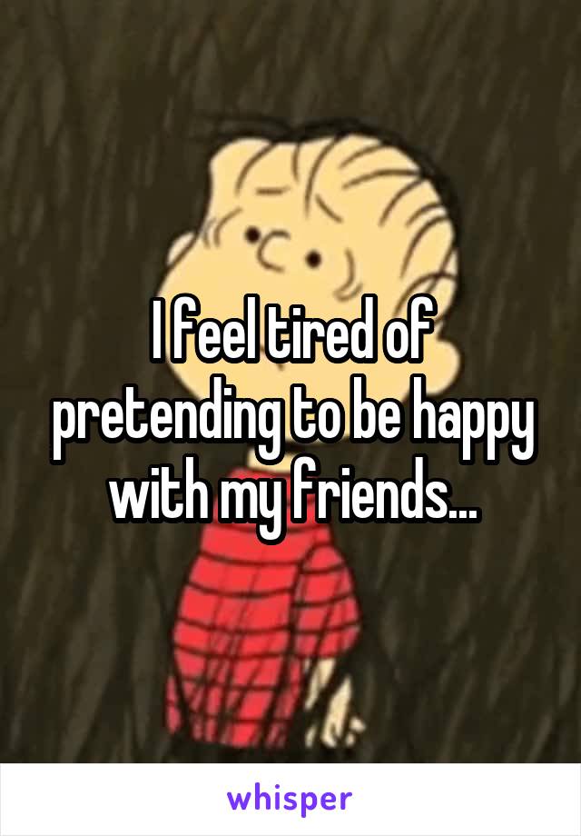 I feel tired of pretending to be happy with my friends...