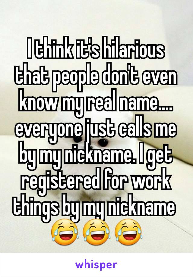 I think it's hilarious that people don't even know my real name.... everyone just calls me by my nickname. I get registered for work things by my nickname 
😂😂😂