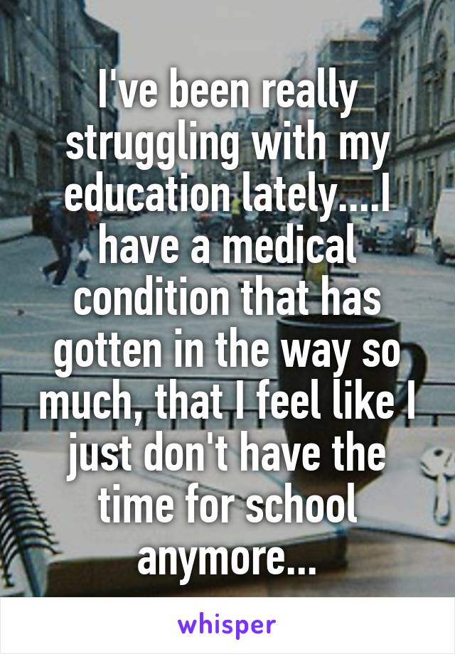 I've been really struggling with my education lately....I have a medical condition that has gotten in the way so much, that I feel like I just don't have the time for school anymore...