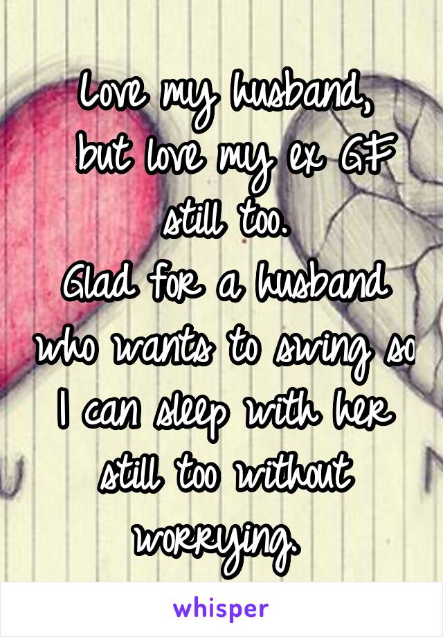 Love my husband,
 but love my ex GF still too.
Glad for a husband who wants to swing so I can sleep with her still too without worrying. 