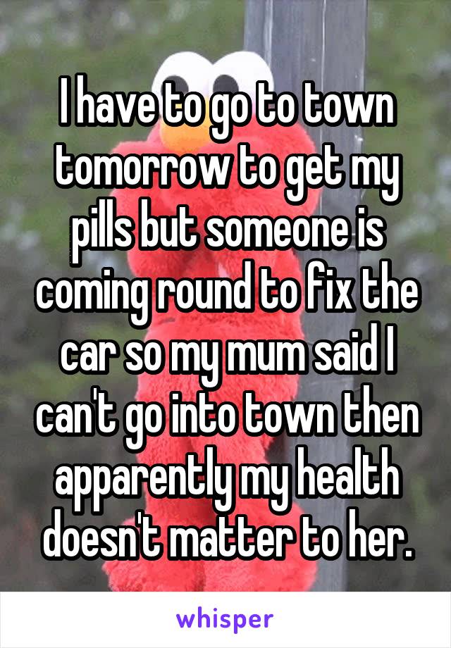 I have to go to town tomorrow to get my pills but someone is coming round to fix the car so my mum said I can't go into town then apparently my health doesn't matter to her.