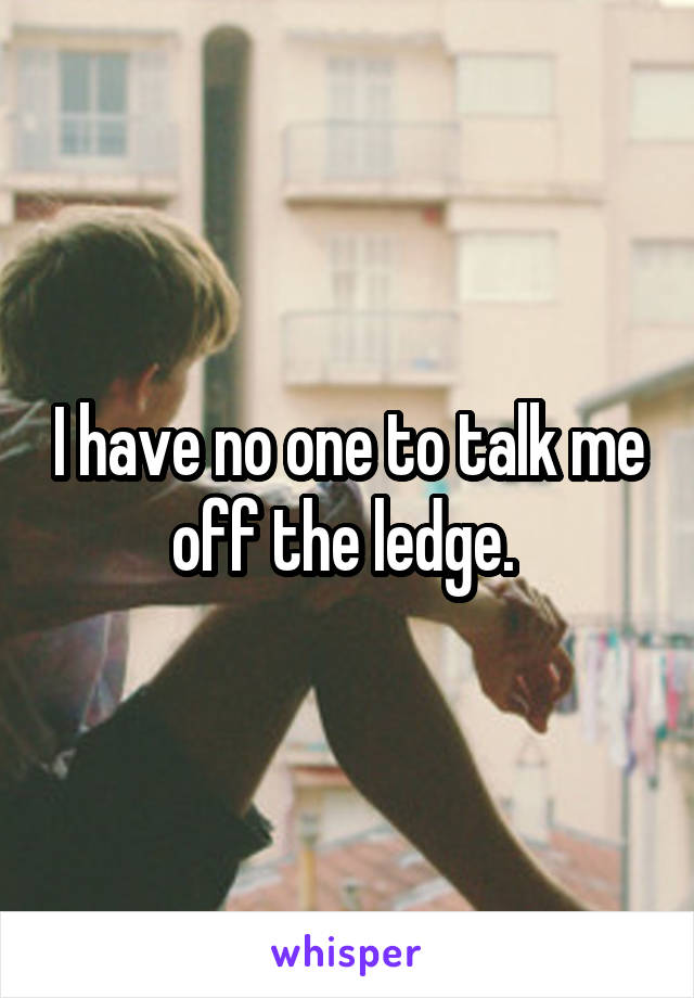 I have no one to talk me off the ledge. 