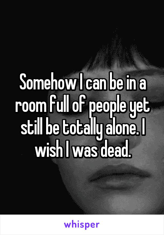 Somehow I can be in a room full of people yet still be totally alone. I wish I was dead.