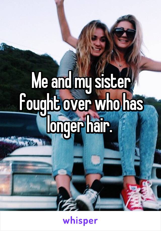 Me and my sister fought over who has longer hair. 
