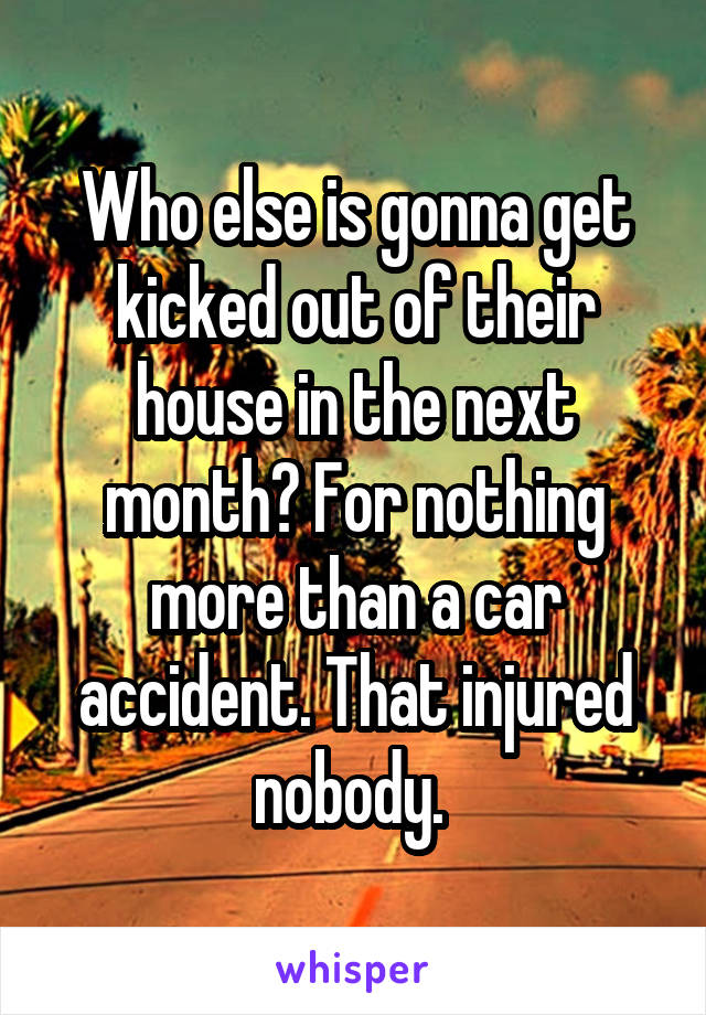 Who else is gonna get kicked out of their house in the next month? For nothing more than a car accident. That injured nobody. 