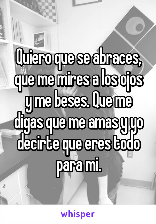 Quiero que se abraces, que me mires a los ojos y me beses. Que me digas que me amas y yo decirte que eres todo para mi.