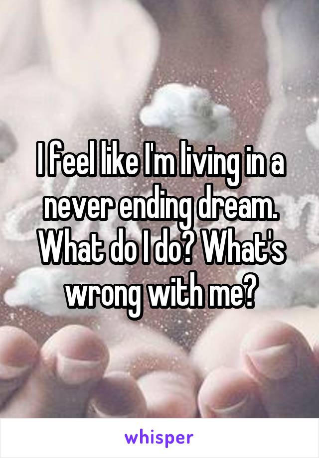 I feel like I'm living in a never ending dream. What do I do? What's wrong with me?