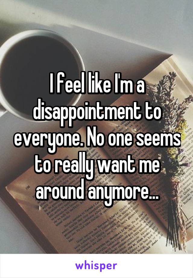 I feel like I'm a disappointment to everyone. No one seems to really want me around anymore...