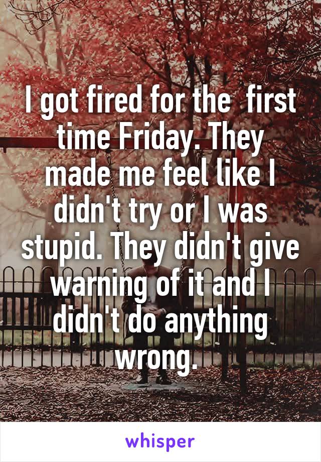 I got fired for the  first time Friday. They made me feel like I didn't try or I was stupid. They didn't give warning of it and I didn't do anything wrong. 