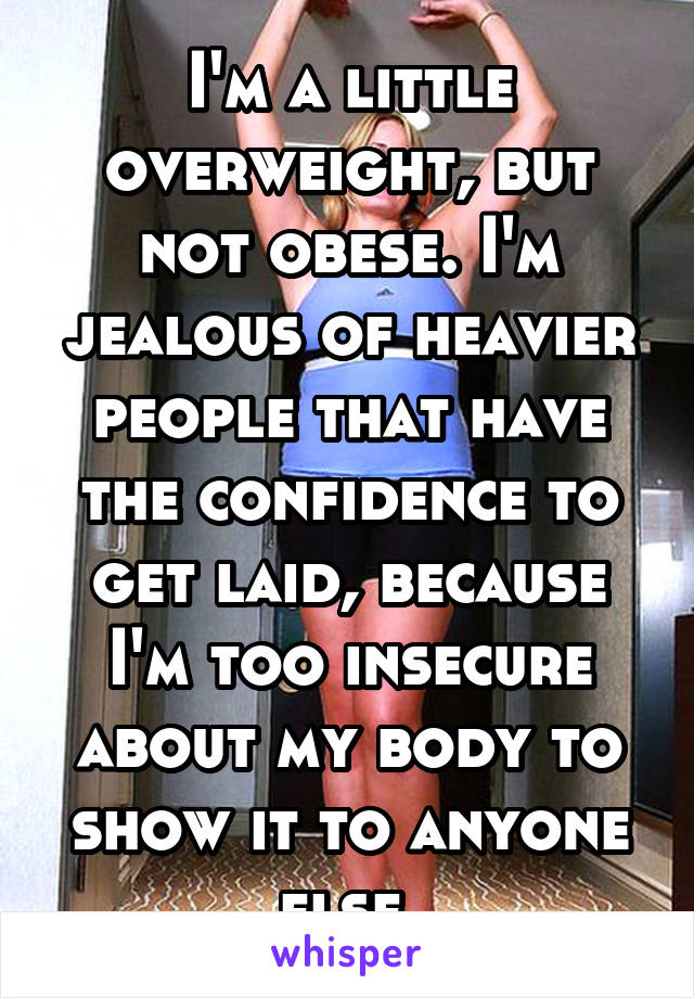 I'm a little overweight, but not obese. I'm jealous of heavier people that have the confidence to get laid, because I'm too insecure about my body to show it to anyone else.