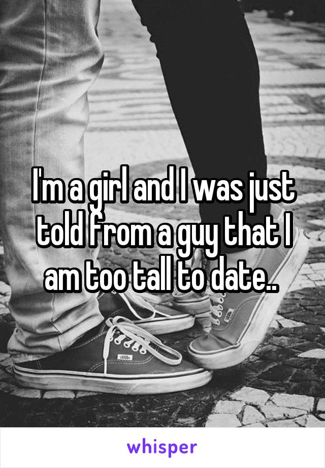 I'm a girl and I was just told from a guy that I am too tall to date.. 