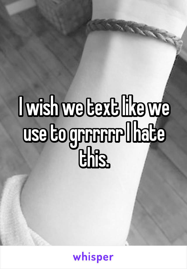 I wish we text like we use to grrrrrr I hate this.