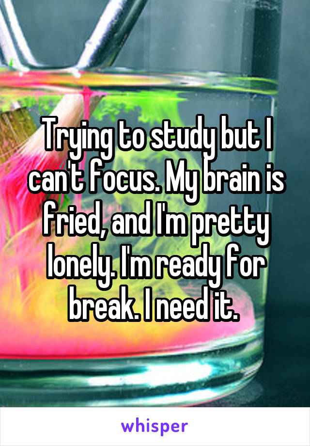 Trying to study but I can't focus. My brain is fried, and I'm pretty lonely. I'm ready for break. I need it. 