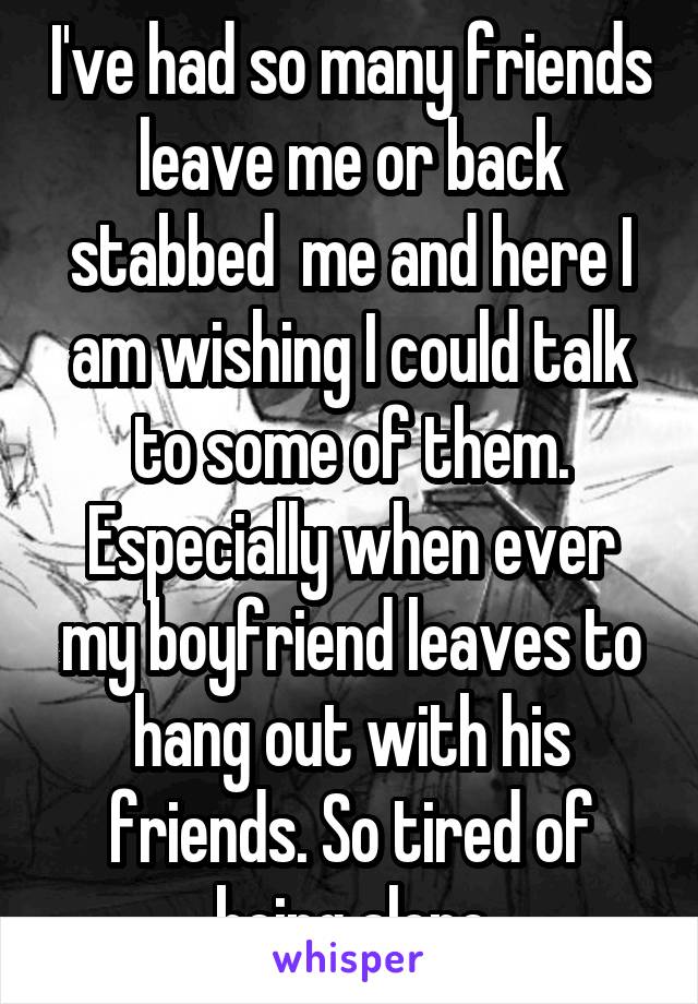 I've had so many friends leave me or back stabbed  me and here I am wishing I could talk to some of them. Especially when ever my boyfriend leaves to hang out with his friends. So tired of being alone