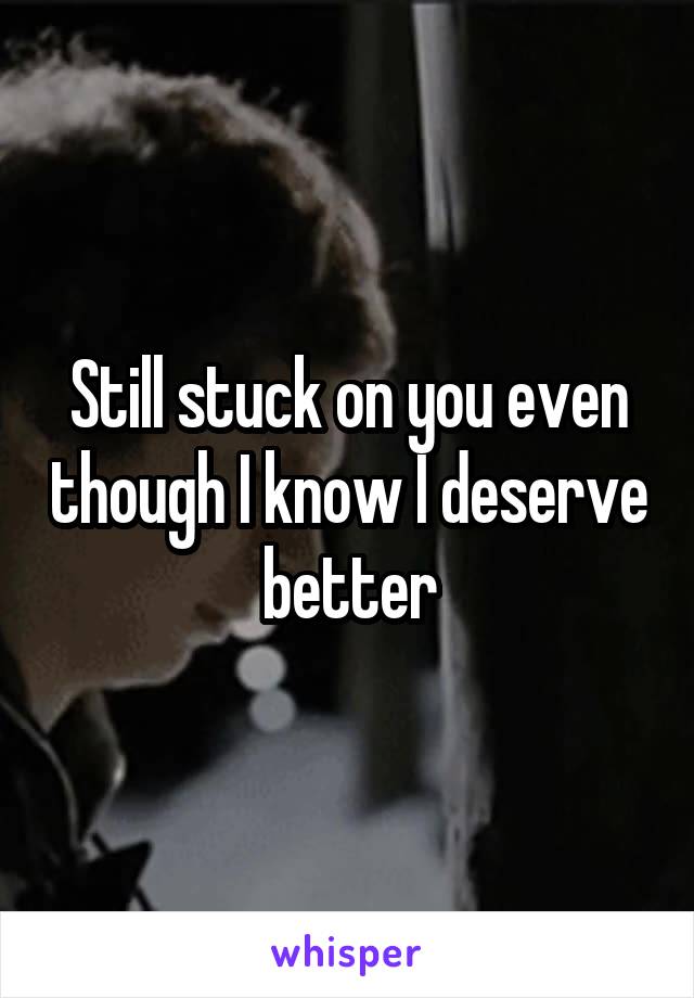 Still stuck on you even though I know I deserve better