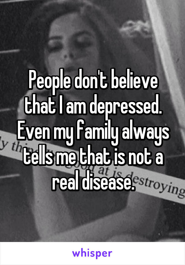 People don't believe that I am depressed. Even my family always tells me that is not a real disease.