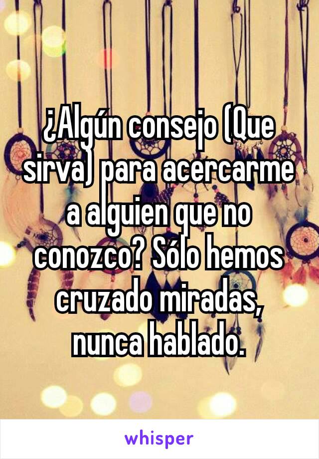 ¿Algún consejo (Que sirva) para acercarme a alguien que no conozco? Sólo hemos cruzado miradas, nunca hablado.